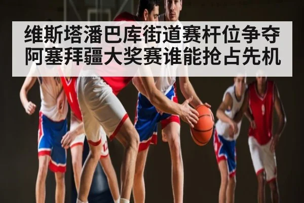维斯塔潘巴库街道赛杆位争夺 阿塞拜疆大奖赛谁能抢占先机