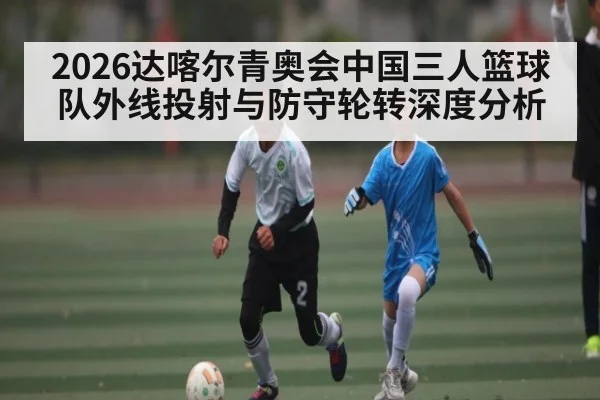 2026达喀尔青奥会中国三人篮球队外线投射与防守轮转深度分析
