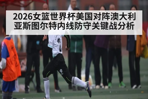 2026女篮世界杯美国对阵澳大利亚斯图尔特内线防守关键战分析